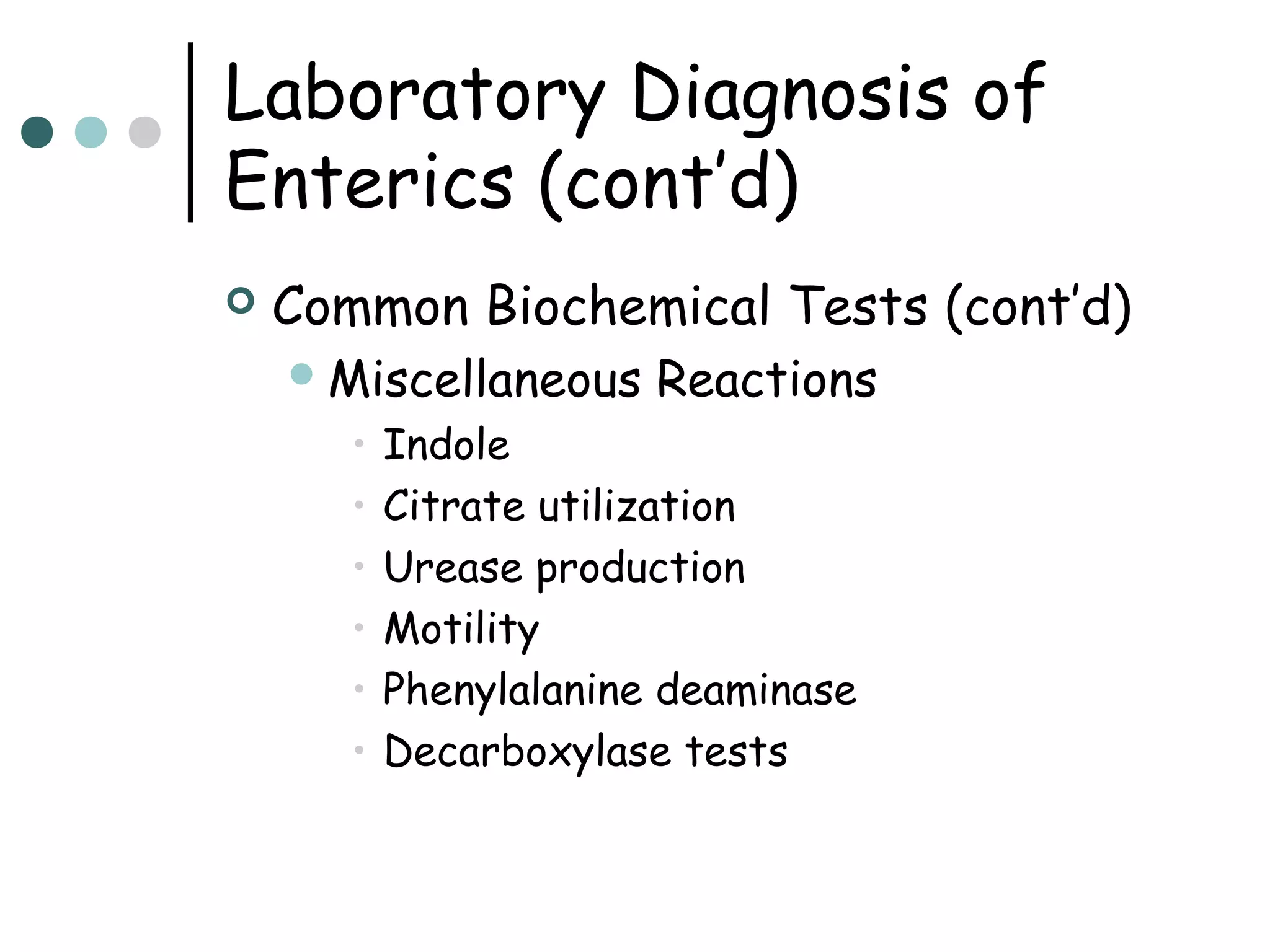 Laboratory Diagnosis of
Enterics (cont’d)


Common Biochemical Tests (cont’d)
 Miscellaneous

•
•
•
•
•
•

Reactions

Indole
Citrate utilization
Urease production
Motility
Phenylalanine deaminase
Decarboxylase tests

 