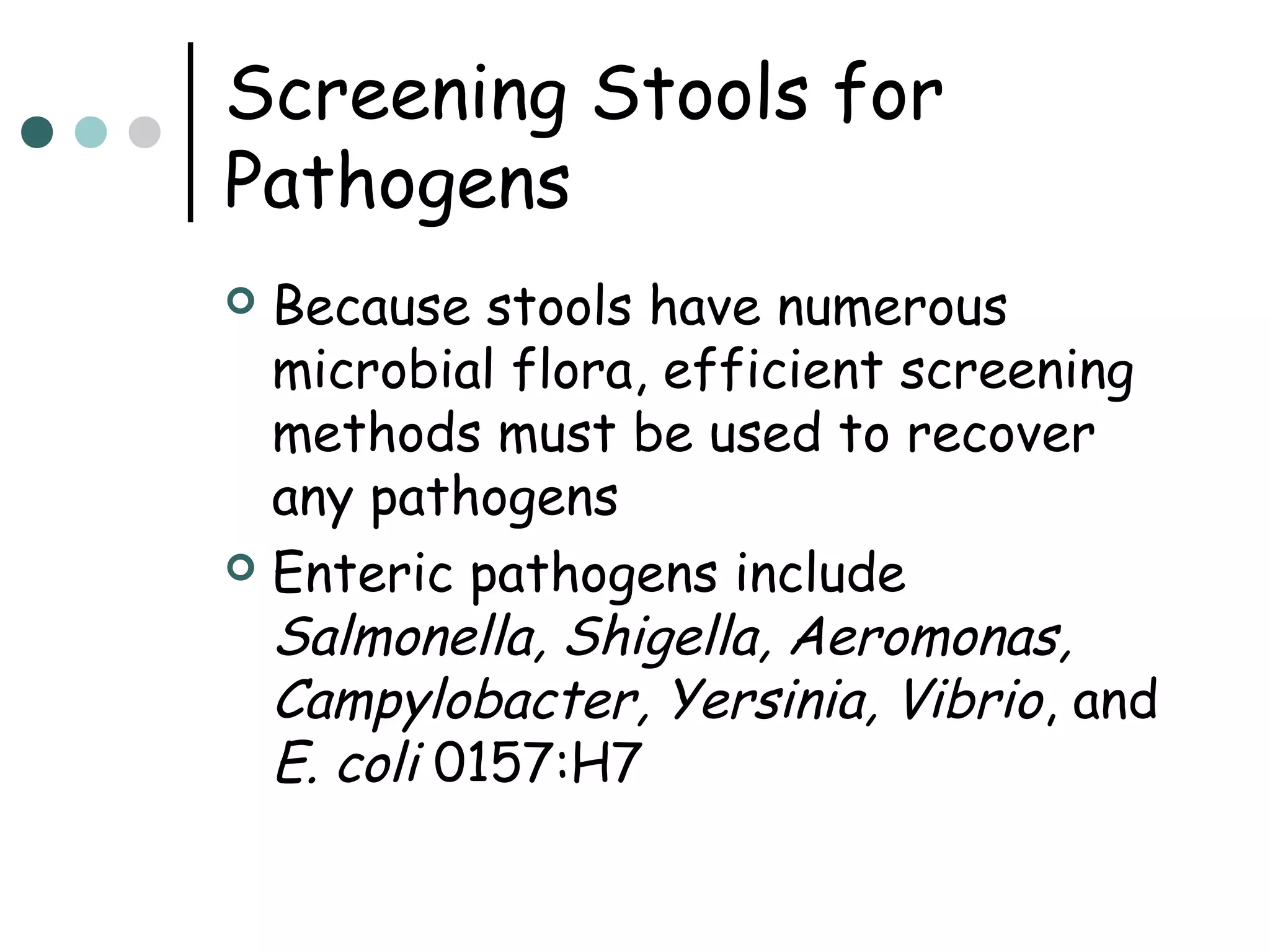 Screening Stools for
Pathogens
Because stools have numerous
microbial flora, efficient screening
methods must be used to recover
any pathogens
 Enteric pathogens include
Salmonella, Shigella, Aeromonas,
Campylobacter, Yersinia, Vibrio, and
E. coli 0157:H7


 