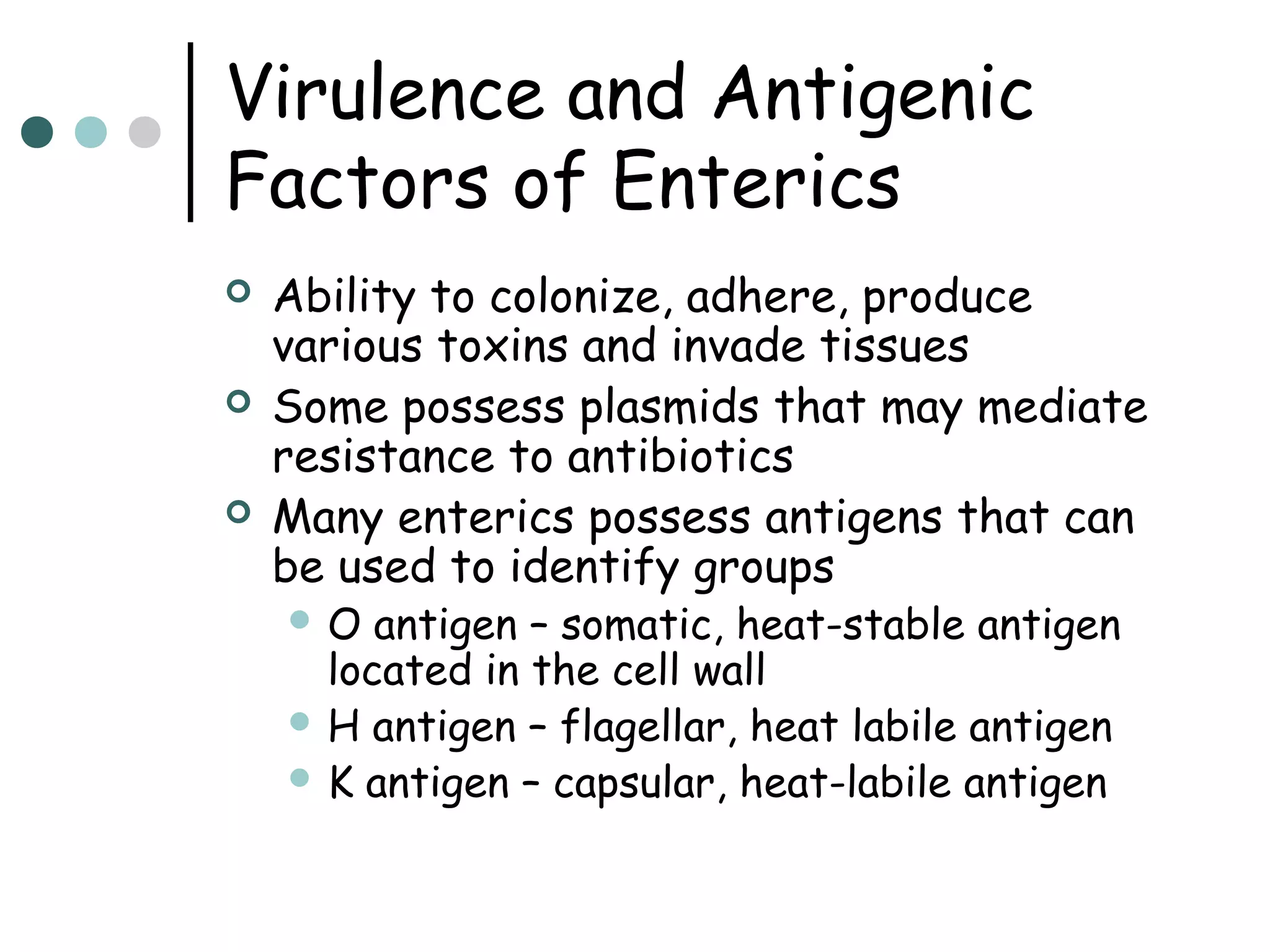 Virulence and Antigenic
Factors of Enterics




Ability to colonize, adhere, produce
various toxins and invade tissues
Some possess plasmids that may mediate
resistance to antibiotics
Many enterics possess antigens that can
be used to identify groups
O

antigen – somatic, heat-stable antigen
located in the cell wall
 H antigen – flagellar, heat labile antigen
 K antigen – capsular, heat-labile antigen

 