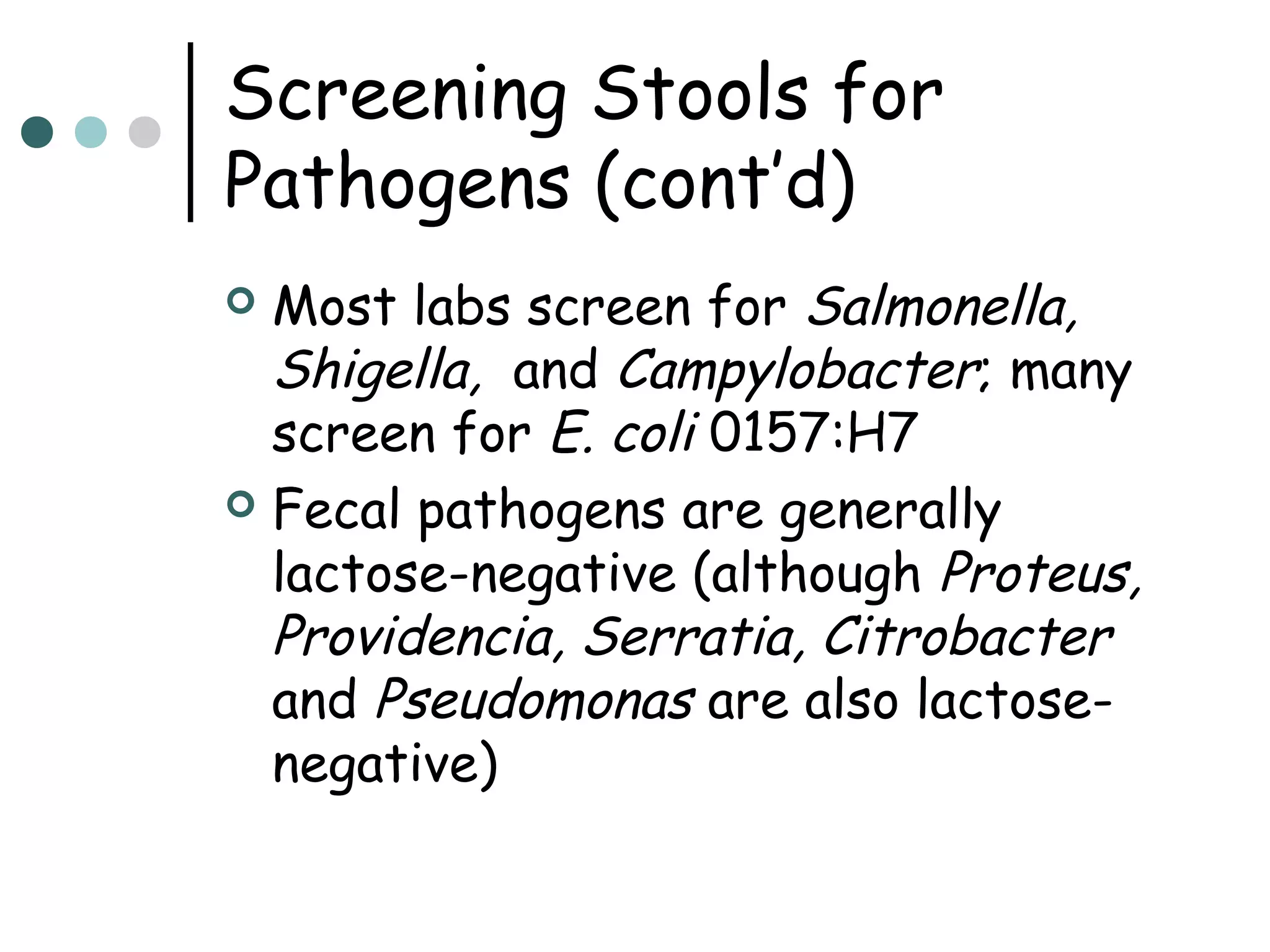 Screening Stools for
Pathogens (cont’d)
Most labs screen for Salmonella,
Shigella, and Campylobacter; many
screen for E. coli 0157:H7
 Fecal pathogens are generally
lactose-negative (although Proteus,
Providencia, Serratia, Citrobacter
and Pseudomonas are also lactosenegative)


 
