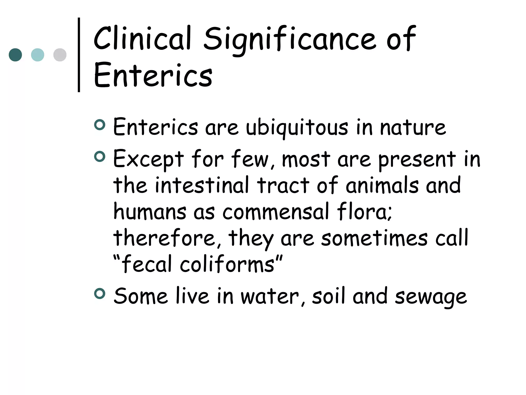 Clinical Significance of
Enterics
Enterics are ubiquitous in nature
 Except for few, most are present in
the intestinal tract of animals and
humans as commensal flora;
therefore, they are sometimes call
“fecal coliforms”
 Some live in water, soil and sewage


 