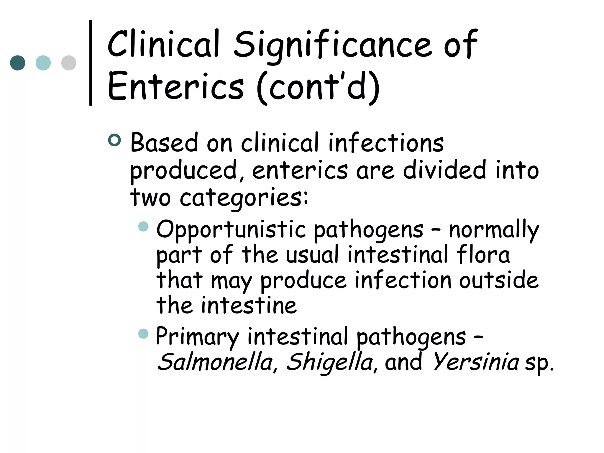 Clinical Significance of
Enterics (cont’d)


Based on clinical infections
produced, enterics are divided into
two categories:
 Opportunistic

pathogens – normally
part of the usual intestinal flora
that may produce infection outside
the intestine
 Primary intestinal pathogens –
Salmonella, Shigella, and Yersinia sp.

 