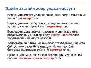 Эдийн засгийн хоёр үндсэн асуулт
Бараа, үйлчилгээг үйлдвэрлэхэд ашигладаг “байгалийн
хишиг” ийг газар гэнэ.
Бараа, үйлчилгээг бүтээхэд зориулан ажиллах цаг
хугацаа, хүчин чармайлтыг хөдөлмөр гэнэ.

Боловсрол, дадлагажилт, ажлын туршлагаар олж
авсан мэдлэг, ур чадвар буюу хүмүүн капиталаас
хөдөлмөрийн чанар хамаардаг.
Хөдөлмөрийн багаж, машин тоног төхөөрөмж, барилга
байгууламж зэрэг бүтээгдэхүүн үйлчилгээг бий
болгоход ашигладаг зүйлсийг капитал гэнэ.
Газар, хөдөлмөр, капиталыг зохион байгуулах хүний
нөөцийг аж ахуй эрхлэх чадвар гэнэ.

 