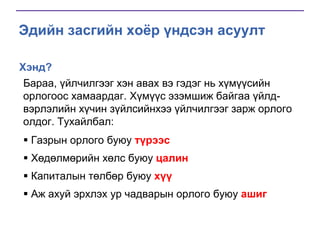 Эдийн засгийн хоёр үндсэн асуулт
Хэнд?
Бараа, үйлчилгээг хэн авах вэ гэдэг нь хүмүүсийн
орлогоос хамаардаг. Хүмүүс эзэмшиж байгаа үйлдвэрлэлийн хүчин зүйлсийнхээ үйлчилгээг зарж орлого
олдог. Тухайлбал:
 Газрын орлого буюу түрээс

 Хөдөлмөрийн хөлс буюу цалин
 Капиталын төлбөр буюу хүү
 Аж ахуй эрхлэх ур чадварын орлого буюу ашиг

 