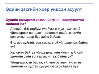 Эдийн засгийн хоёр үндсэн асуулт
Хувийн сонирхол хэзээ нийгмийн сонирхолтой
нийцдэг вэ?
Дэлхийн 6,6 тэрбум хүн бүгд л юуг, яаж, хэнд
үйлдвэрлэх вэ гэдэгт нөлөөлөх эдийн засгийн
сонголтыг өдөр бүр хийж байдаг.
Бид зөв зүйлийг зөв хэмжээтэй үйлдвэрлэж байна
уу?
Хөлсөлж байгаа үйлдвэрлэлийн хүчин зүйлсийг
хамгийн сайн аргаар ашиглаж байна уу?

Үйлдвэрлэсэн бараа, үйлчилгээ ашиг тусыг нь
хамгийн их хүртэх хүмүүстээ хүрч байна уу?

 