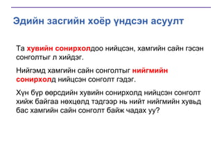 Эдийн засгийн хоёр үндсэн асуулт
Та хувийн сонирхолдоо нийцсэн, хамгийн сайн гэсэн
сонголтыг л хийдэг.
Нийгэмд хамгийн сайн сонголтыг нийгмийн
сонирхолд нийцсэн сонголт гэдэг.
Хүн бүр өөрсдийн хувийн сонирхолд нийцсэн сонголт
хийж байгаа нөхцөлд тэдгээр нь нийт нийгмийн хувьд
бас хамгийн сайн сонголт байж чадах уу?

 