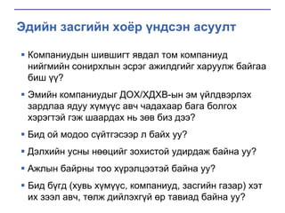 Эдийн засгийн хоёр үндсэн асуулт
 Компаниудын шившигт явдал том компаниуд
нийгмийн сонирхлын эсрэг ажилдгийг харуулж байгаа
биш үү?
 Эмийн компаниудыг ДОХ/ХДХВ-ын эм үйлдвэрлэх
зардлаа ядуу хүмүүс авч чадахаар бага болгох
хэрэгтэй гэж шаардах нь зөв биз дээ?
 Бид ой модоо сүйтгэсээр л байх уу?
 Дэлхийн усны нөөцийг зохистой удирдаж байна уу?
 Ажлын байрны тоо хүрэлцээтэй байна уу?

 Бид бүгд (хувь хүмүүс, компаниуд, засгийн газар) хэт
их зээл авч, төлж дийлэхгүй өр тавиад байна уу?

 