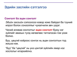 Эдийн засгийн сэтгэлгээ
Сонголт ба ацан сонголт
Эдийн засгийн сэтгэлгээ ховор хомс байдал ба түүний
илрэл болох сонголтыг чухалчилж авч үздэг.
Чиний аливаа сонголтыг ацан сонголт буюу нэг
зүйлийг авахын тулд нөгөөгөөс татгалзсан гэж үзэж
болно.
Буу, цөцгий хоѐроос сонгох нь ацан сонголтын тод
жишээ юм.

“Буу” ба “цөцгий” нь үнэ цэнтэй зүйлийн ямар нэг
хослолыг илэрхийлнэ.

 