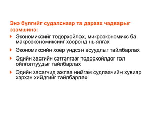 Энэ бүлгийг судалснаар та дараах чадварыг
эзэмшинэ:
Экономиксийг тодорхойлох, микроэкономикс ба
макроэкономиксийг хооронд нь ялгах
Экономиксийн хоѐр үндсэн асуудлыг тайлбарлах

Эдийн засгийн сэтгэлгээг тодорхойлдог гол
ойлголтуудыг тайлбарлах
Эдийн засагчид ажлаа нийгэм судлаачийн хувиар
хэрхэн хийдгийг тайлбарлах.

 