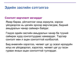 Эдийн засгийн сэтгэлгээ
Сонголт өөрчлөлт авчирдаг
Ямар бараа, үйлчилгээг хэнд зориулж, хэрхэн
үйлдвэрлэх нь цагийн эрхээр өөрчлөгдөж, бидний
амьдралын чанар сайжирч байдаг.
Гэхдээ эдийн засгийн амьдралын чанар ба түүний
сайжрах хурд сонголтуудаас хамаардаг. Тэдгээр
сонголт мөн л ацан сонголттой холбоотой.
Бид өнөөгийн хэрэглээ, чөлөөт цаг уу эсвэл ирээдүйн
илүү их үйлдвэрлэл, хэрэглээ, чөлөөт цаг уу гэсэн
гурван янзын ацан сонголттой тулгардаг.

 