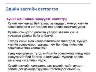 Эдийн засгийн сэтгэлгээ
Хүний мөн чанар, хөшүүрэг, институц
Хүний мөн чанар байгалиас заяагддаг, хүмүүс хувийн
сонирхолдоо л хөтлөгддөг гэж эдийн засагчид үздэг.
Хувийн сонирхол дагасан үйлдэл заавал хувиа
хичээсэн үйлдэл байх албагүй.
Гэхдээ хүний мөн чанар байгалиас заяагддаг, хүмүүс
хувийн сонирхлоо л дагадаг юм бол бид нийгмийн
сонирхлыг яаж хангах вэ?
Үүнд хариулахын тулд, нийгмийн сонирхолд нийцүүлэх
хөшүүргийг бий болгох институцийн үүргийг эдийн
засагчид чухалчлан үздэг.
Хувийн өмчийг хамгаалж, зах зээлийн сайн дурын
солилцоог дэмждэг хуулийн тогтолцоог сахих нь

 