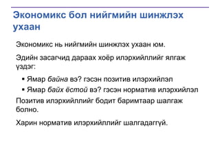 Экономикс бол нийгмийн шинжлэх
ухаан
Экономикс нь нийгмийн шинжлэх ухаан юм.
Эдийн засагчид дараах хоѐр илэрхийллийг ялгаж
үздэг:

 Ямар байна вэ? гэсэн позитив илэрхийлэл
 Ямар байх ѐстой вэ? гэсэн норматив илэрхийлэл
Позитив илэрхийллийг бодит баримтаар шалгаж
болно.
Харин норматив илэрхийллийг шалгадаггүй.

 