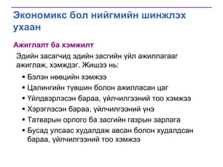 Экономикс бол нийгмийн шинжлэх
ухаан
Ажиглалт ба хэмжилт
Эдийн засагчид эдийн засгийн үйл ажиллагааг
ажиглаж, хэмждэг. Жишээ нь:
 Бэлэн нөөцийн хэмжээ
 Цалингийн түвшин болон ажилласан цаг
 Үйлдвэрлэсэн бараа, үйлчилгээний тоо хэмжээ
 Хэрэглэсэн бараа, үйлчилгээний үнэ
 Татварын орлого ба засгийн газрын зарлага
 Бусад улсаас худалдаж авсан болон худалдсан
бараа, үйлчилгээний тоо хэмжээ

 