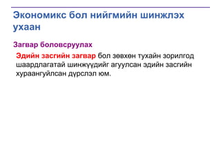 Экономикс бол нийгмийн шинжлэх
ухаан
Загвар боловсруулах
Эдийн засгийн загвар бол зөвхөн тухайн зорилгод
шаардлагатай шинжүүдийг агуулсан эдийн засгийн
хураангуйлсан дүрслэл юм.

 