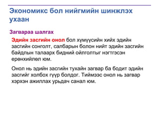 Экономикс бол нийгмийн шинжлэх
ухаан
Загвараа шалгах
Эдийн засгийн онол бол хүмүүсийн хийх эдийн
засгийн сонголт, салбарын болон нийт эдийн засгийн
байдлын талаарх бидний ойлголтыг нэгтгэсэн
ерөнхийлөл юм.
Онол нь эдийн засгийн тухайн загвар ба бодит эдийн
засгийг холбох гүүр болдог. Тиймээс онол нь загвар
хэрхэн ажиллах урьдач санал юм.

 