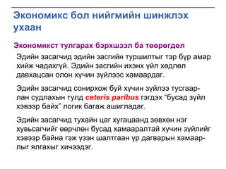 Экономикс бол нийгмийн шинжлэх
ухаан
Экономикст тулгарах бэрхшээл ба төөрөгдөл
Эдийн засагчид эдийн засгийн туршилтыг тэр бүр амар
хийж чадахгүй. Эдийн засгийн ихэнх үйл хөдлөл
давхацсан олон хүчин зүйлээс хамаардаг.
Эдийн засагчид сонирхож буй хүчин зүйлээ тусгаарлан судлахын тулд ceteris paribus гэгдэх “бусад зүйл
хэвээр байх” логик багаж ашигладаг.
Эдийн засагчид тухайн цаг хугацаанд зөвхөн нэг
хувьсагчийг өөрчлөн бусад хамааралтай хүчин зүйлийг
хэвээр байна гэж үзэн шалтгаан үр дагварын хамаарлыг ялгахыг хичээдэг.

 