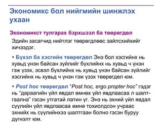 Экономикс бол нийгмийн шинжлэх
ухаан
Экономикст тулгарах бэрхшээл ба төөрөгдөл
Эдийн засагчид нийтлэг төөрөгдлөөс зайлсхийхийг
хичээдэг.
 Бүхэл ба хэсгийн төөрөгдөл Энэ бол хэсгийнх нь
хувьд үнэн байсан зүйлийг бүхлийнх нь хувьд ч үнэн
гэж үзэх, эсвэл бүхлийнх нь хувьд үнэн байсан зүйлийг
хэсгийнх нь хувьд ч үнэн гэж үзэх төөрөгдөл юм.
 Post hoc төөрөгдөл “Post hoc, ergo propter hoc” гэдэг
нь “дараагийн үйл явдал өмнөх үйл явдлаасаа л шалтгаална” гэсэн утгатай латин үг. Энэ нь эхний үйл явдал
сүүлийн үйл явдлаасаа өмнө тохиолдсон учраас
эхнийх нь сүүлийнхээ шалтгаан болно гэсэн буруу
дүгнэлт юм.

 