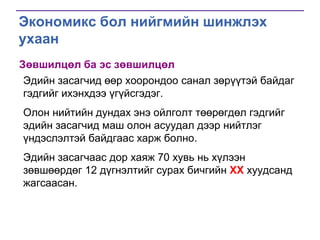 Экономикс бол нийгмийн шинжлэх
ухаан
Зөвшилцөл ба эс зөвшилцөл
Эдийн засагчид өөр хоорондоо санал зөрүүтэй байдаг
гэдгийг ихэнхдээ үгүйсгэдэг.
Олон нийтийн дундах энэ ойлголт төөрөгдөл гэдгийг
эдийн засагчид маш олон асуудал дээр нийтлэг
үндэслэлтэй байдгаас харж болно.
Эдийн засагчаас дор хаяж 70 хувь нь хүлээн
зөвшөөрдөг 12 дүгнэлтийг сурах бичгийн ХХ хуудсанд
жагсаасан.

 