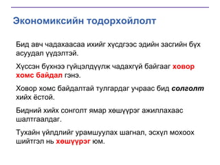 Экономиксийн тодорхойлолт
Бид авч чадахаасаа ихийг хүсдгээс эдийн засгийн бүх
асуудал үүдэлтэй.
Хүссэн бүхнээ гүйцэлдүүлж чадахгүй байгааг ховор
хомс байдал гэнэ.
Ховор хомс байдалтай тулгардаг учраас бид солголт
хийх ѐстой.

Бидний хийх сонголт ямар хөшүүрэг ажиллахаас
шалтгаалдаг.
Тухайн үйлдлийг урамшуулах шагнал, эсхүл мохоох
шийтгэл нь хөшүүрэг юм.

 