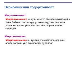 Экономиксийн тодорхойлолт
Микроэкономикс
Микроэкономикс нь хувь хүмүүс, бизнес эрхлэгчдийн
хийж байгаа сонголтууд, уг сонголтуудын зах зээл
дээрх харилцан үйлчлэл, засгийн газрын нөлөөг
судалдаг.
Макроэкономикс
Макроэкономикс нь тухайн улсын болон дэлхийн
эдийн засгийн үйл ажиллагааг судалдаг.

 