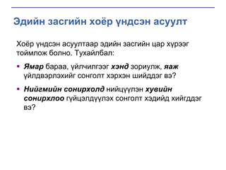 Эдийн засгийн хоёр үндсэн асуулт
Хоѐр үндсэн асуултаар эдийн засгийн цар хүрээг
тоймлож болно. Тухайлбал:
 Ямар бараа, үйлчилгээг хэнд зориулж, яаж
үйлдвэрлэхийг сонголт хэрхэн шийддэг вэ?
 Нийгмийн сонирхолд нийцүүлэн хувийн
сонирхлоо гүйцэлдүүлэх сонголт хэдийд хийгддэг
вэ?

 