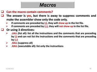 12/18/2023 16
 Can the macro contain comments?
 The answer is yes, but there is away to suppress comments and
make the assembler show only the code only.
 If comments are preceded by (;), they will show up in the list file.
 If comments are preceded by (;;), they will not show up in the list file.
 Or using 3 directives:
 .LALL (list all): list all the instructions and the comments that are preceding
by (;) and can not list the instructions and the comments that are preceding
by (;;)
 .SALL (suppress all)
 .XALL (executable all): list only the instructions
 