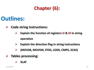 12/18/2023 22
Chapter (6):
Outlines:
 Code string instructions:
 Explain the function of registers SI & DI in string
operation
 Explain the direction flag in string instructions
 (MOVSB, MOVSW, STOS, LODS, CMPS, SCAS)
 Tables processing:
 XLAT
 
