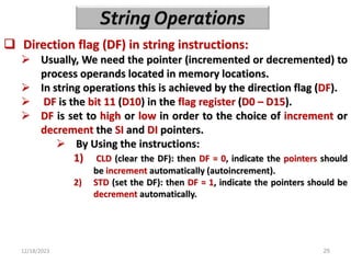 12/18/2023 25
 Direction flag (DF) in string instructions:
 Usually, We need the pointer (incremented or decremented) to
process operands located in memory locations.
 In string operations this is achieved by the direction flag (DF).
 DF is the bit 11 (D10) in the flag register (D0 – D15).
 DF is set to high or low in order to the choice of increment or
decrement the SI and DI pointers.
 By Using the instructions:
1) CLD (clear the DF): then DF = 0, indicate the pointers should
be increment automatically (autoincrement).
2) STD (set the DF): then DF = 1, indicate the pointers should be
decrement automatically.
 