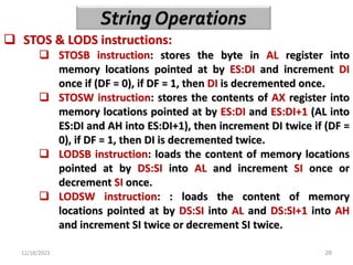 12/18/2023 28
 STOS & LODS instructions:
 STOSB instruction: stores the byte in AL register into
memory locations pointed at by ES:DI and increment DI
once if (DF = 0), if DF = 1, then DI is decremented once.
 STOSW instruction: stores the contents of AX register into
memory locations pointed at by ES:DI and ES:DI+1 (AL into
ES:DI and AH into ES:DI+1), then increment DI twice if (DF =
0), if DF = 1, then DI is decremented twice.
 LODSB instruction: loads the content of memory locations
pointed at by DS:SI into AL and increment SI once or
decrement SI once.
 LODSW instruction: : loads the content of memory
locations pointed at by DS:SI into AL and DS:SI+1 into AH
and increment SI twice or decrement SI twice.
 