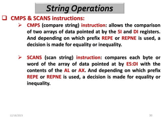 12/18/2023 30
 CMPS & SCANS instructions:
 CMPS (compare string) instruction: allows the comparison
of two arrays of data pointed at by the SI and DI registers.
And depending on which prefix REPE or REPNE is used, a
decision is made for equality or inequality.
 SCANS (scan string) instruction: compares each byte or
word of the array of data pointed at by ES:DI with the
contents of the AL or AX. And depending on which prefix
REPE or REPNE is used, a decision is made for equality or
inequality.
 