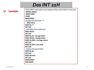 12/18/2023 6
 Example:
TITLE FIRST: input letter from keyboard then print letter in new raw
.MODEL SMALL
.STACK 100H
.CODE
MAIN PROC
;display the character ‘?’
MOV AH,2
MOV DL,'?'
INT 21H
;read letter from keyboard
MOV AH,01
INT 21H
MOV BL,AL ; storage letter
MOV AH,02 ; display letter
MOV DL,0DH ; carriage return
INT 21H
MOV DL,0AH ; line feed
INT 21H
; display the input letter
MOV DL,BL
INT 21H
MOV AH,4CH
INT 21H
MAIN ENDP
END MAIN
 