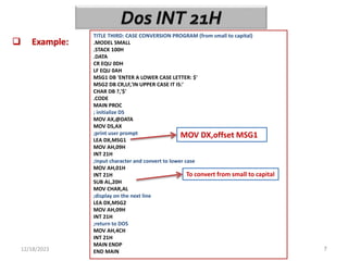 12/18/2023 7
 Example:
TITLE THIRD: CASE CONVERSION PROGRAM (from small to capital)
.MODEL SMALL
.STACK 100H
.DATA
CR EQU 0DH
LF EQU 0AH
MSG1 DB 'ENTER A LOWER CASE LETTER: $'
MSG2 DB CR,LF,'IN UPPER CASE IT IS:'
CHAR DB ?,'$'
.CODE
MAIN PROC
; initialize DS
MOV AX,@DATA
MOV DS,AX
;print user prompt
LEA DX,MSG1
MOV AH,09H
INT 21H
;input character and convert to lower case
MOV AH,01H
INT 21H
SUB AL,20H
MOV CHAR,AL
;display on the next line
LEA DX,MSG2
MOV AH,09H
INT 21H
;return to DOS
MOV AH,4CH
INT 21H
MAIN ENDP
END MAIN
MOV DX,offset MSG1
To convert from small to capital
 