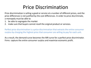 Price Discrimination
Price discrimination is selling a good or service at a number of different prices, and the
price differences is not justified by the cost differences. In order to price discriminate,
a monopoly must be able to
1. be able to segregate the market
2. make sure that buyers cannot resell the original product or services.
Perfect price discrimination is a price discrimination that extracts the entire consumer
surplus by charging the highest price that consumer are willing to pay for each unit.
As a result, the demand curve becomes the MR curve for a perfect price discriminator.
Firms capture the entire consumer surplus and maximize economic profit.
 