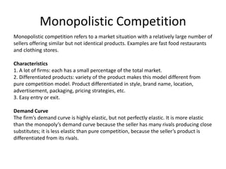Monopolistic Competition
Monopolistic competition refers to a market situation with a relatively large number of
sellers offering similar but not identical products. Examples are fast food restaurants
and clothing stores.
Characteristics
1. A lot of firms: each has a small percentage of the total market.
2. Differentiated products: variety of the product makes this model different from
pure competition model. Product differentiated in style, brand name, location,
advertisement, packaging, pricing strategies, etc.
3. Easy entry or exit.
Demand Curve
The firm’s demand curve is highly elastic, but not perfectly elastic. It is more elastic
than the monopoly’s demand curve because the seller has many rivals producing close
substitutes; it is less elastic than pure competition, because the seller’s product is
differentiated from its rivals.
 