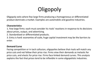 Oligopoly
Oligopoly exits where few large firms producing a homogeneous or differentiated
product dominate a market. Examples are automobile and gasoline industries.
Characteristics
1. Few large firms: each must consider its rivals’ reactions in response to its decisions
about prices, output, and advertising.
2. Standardized or differentiated products.
3. Entry is hard: economies of scale, huge capital investment may be the barriers to
enter.
Demand Curve
Facing competition or in tacit collusion, oligopolies believe that rivals will match any
price cuts and not follow their price rise. Firms view their demands as inelastic for
price cuts, and elastic for price rise. Firms face kinked demand curves. This analysis
explains the fact that prices tend to be inflexible in some oligopolistic industries.
 