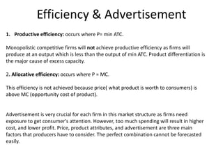 Efficiency & Advertisement
1. Productive efficiency: occurs where P= min ATC.
Monopolistic competitive firms will not achieve productive efficiency as firms will
produce at an output which is less than the output of min ATC. Product differentiation is
the major cause of excess capacity.
2. Allocative efficiency: occurs where P = MC.
This efficiency is not achieved because price( what product is worth to consumers) is
above MC (opportunity cost of product).
Advertisement is very crucial for each firm in this market structure as firms need
exposure to get consumer's attention. However, too much spending will result in higher
cost, and lower profit. Price, product attributes, and advertisement are three main
factors that producers have to consider. The perfect combination cannot be forecasted
easily.
 