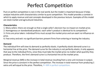Perfect Competition
Pure or perfect competition is rare in the real world, but the model is important because it helps
analyze industries with characteristics similar to pure competition. This model provides a context in
which to apply revenue and cost concepts developed in the previous lecture. Examples of this model
are stock market and agricultural industries.
Characteristics
1. Many sellers: there are enough so that a single seller’s decision has no impact on market price.
2. Homogenous or standardized products: each seller’s product is identical to its competitors’.
3. Firms are price takers: individual firms must accept the market price and can exert no influence on
price.
4. Free entry and exit: no significant barriers prevent firms from entering or leaving the industry.
Demand
The individual firm will view its demand as perfectly elastic. A perfectly elastic demand curve is a
horizontal line at the price. The demand curve for the industry is not perfectly elastic, it only appears
that way to the individual firms, since they must take the market price no matter what quantity they
produce. Therefore, the firm’s demand curve is a horizontal line at the market price.
Marginal revenue (MR) is the increase in total revenue resulting from a one-unit increase in output.
Since the price is constant in the perfect competition. The increase in total revenue from producing 1
extra unit will equal to the price. Therefore, P= MR in perfect competition.
 