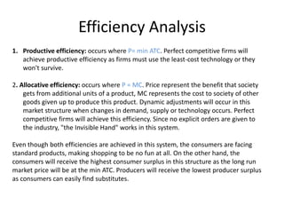 Efficiency Analysis
1. Productive efficiency: occurs where P= min ATC. Perfect competitive firms will
achieve productive efficiency as firms must use the least-cost technology or they
won't survive.
2. Allocative efficiency: occurs where P = MC. Price represent the benefit that society
gets from additional units of a product, MC represents the cost to society of other
goods given up to produce this product. Dynamic adjustments will occur in this
market structure when changes in demand, supply or technology occurs. Perfect
competitive firms will achieve this efficiency. Since no explicit orders are given to
the industry, "the Invisible Hand" works in this system.
Even though both efficiencies are achieved in this system, the consumers are facing
standard products, making shopping to be no fun at all. On the other hand, the
consumers will receive the highest consumer surplus in this structure as the long run
market price will be at the min ATC. Producers will receive the lowest producer surplus
as consumers can easily find substitutes.
 