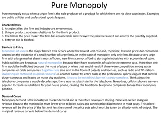 Pure Monopoly
Pure monopoly exists when a single firm is the sole producer of a product for which there are no close substitutes. Examples
are public utilities and professional sports leagues.
Characteristics
1. A single seller: the firm and industry are synonymous.
2. Unique product: no close substitutes for the firm’s product.
3. The firm is the price maker: the firm has considerable control over the price because it can control the quantity supplied.
4. Entry or exit is blocked.
Barriers to Entry
Economies of scale is the major barrier. This occurs where the lowest unit cost and, therefore, low unit prices for consumers
depend on the existence of a small number of large firms, or in the case of monopoly, only one firm. Because a very large
firm with a large market share is most efficient, new firms cannot afford to start up in industries with economies of scale.
Public utilities are known as natural monopolies because they have economies of scale in the extreme case. More than one
firm would be inefficient because the maze of pipes or wires that would result if there were competition among water
companies or cable companies. Legal barriers also exist in the form of patents and licenses, such as radio and TV stations.
Ownership or control of essential resources is another barrier to entry, such as the professional sports leagues that control
player contracts and leases on major city stadiums. It has to be noted that barrier is rarely complete. Think about the
telephone companies a couple decades ago; there was no substitute for the telephone. Nowadays, cellular phones are very
popular. It creates a substitute for your house phone, causing the traditional telephone companies to lose their monopoly
position.
Demand Curve
Monopoly demand is the industry or market demand and is therefore downward sloping. Price will exceed marginal
revenue because the monopolist must lower price to boost sales and cannot price discriminate in most cases. The added
revenue will be the price of the last unit less the sum of the price cuts which must be taken on all prior units of output. The
marginal revenue curve is below the demand curve.
 