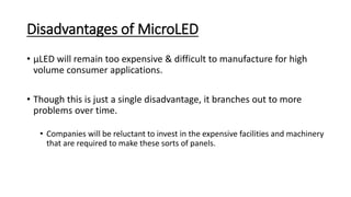 Disadvantages of MicroLED
• µLED will remain too expensive & difficult to manufacture for high
volume consumer applications.
• Though this is just a single disadvantage, it branches out to more
problems over time.
• Companies will be reluctant to invest in the expensive facilities and machinery
that are required to make these sorts of panels.
 