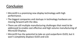Conclusion
• MicroLED is a promising new display technology with high
performance.
• The biggest companies and startups in technology hardware are
moving forward with the idea.
• There are still multiple manufacturing challenges that need to be
addressed to enable cost effective and high volume manufacturing of
MicroLED Displays.
• MicroLED has the potential to take on and outperform OLED, but it
won’t completely displace OLED and LCD.
 