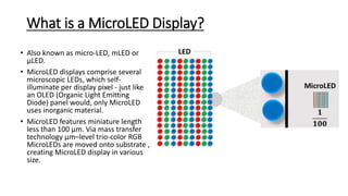 What is a MicroLED Display?
• Also known as micro-LED, mLED or
µLED.
• MicroLED displays comprise several
microscopic LEDs, which self-
illuminate per display pixel - just like
an OLED (Organic Light Emitting
Diode) panel would, only MicroLED
uses inorganic material.
• MicroLED features miniature length
less than 100 µm. Via mass transfer
technology µm–level trio-color RGB
MicroLEDs are moved onto substrate ,
creating MicroLED display in various
size.
 