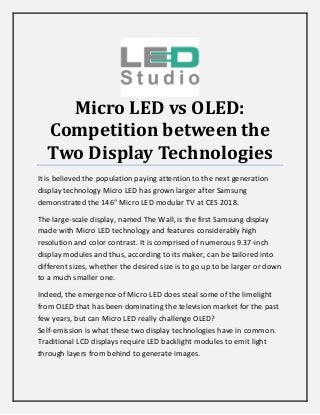 Micro LED vs OLED:
Competition between the
Two Display Technologies
It is believed the population paying attention to the next generation
display technology Micro LED has grown larger after Samsung
demonstrated the 146" Micro LED modular TV at CES 2018.
The large-scale display, named The Wall, is the first Samsung display
made with Micro LED technology and features considerably high
resolution and color contrast. It is comprised of numerous 9.37-inch
display modules and thus, according to its maker, can be tailored into
different sizes, whether the desired size is to go up to be larger or down
to a much smaller one.
Indeed, the emergence of Micro LED does steal some of the limelight
from OLED that has been dominating the television market for the past
few years, but can Micro LED really challenge OLED?
Self-emission is what these two display technologies have in common.
Traditional LCD displays require LED backlight modules to emit light
through layers from behind to generate images.
 