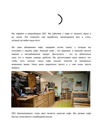 Мы кофейня и микрообжарка ЛЕС. Мы работаем с кофе от зеленого зерна и
до

чашки.

Это

позволяет

нам

выработать

неповторимый

вкус

и

стиль,

который так любят наши гости.
Мы

сами

обжариваем

кофе,

передаем

гостям

трепет,

с

которым

мы

относимся к нашему кофе. Хороший кофе - это здоровый, в хорошем смысле
модный

и

востребованный

продукт.

Доступность

-

это

не

обязательно

цена, это в первую очередь удобство. Мы рассчитываем наши проекты так,
чтобы

гость

получил

чашку

кофе

лучшего

качества

за

минимально

возможное время. Наше меню радикально просто и с ним очень просто
выбрать.

ЛЕС безкомпромисен, когда дело касается качества кофе. Мы делаем кофе
быстро, качественно и незабываемо вкусно.

 