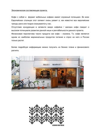 Экономическая составляющая проекта.
Кофе с собой и формат мобильных кофеен имеют огромный потенциал. Во всех
Европейских столицах этот сегмент очень развит а, как известно все европейские
тренды рано или поздно оказываются у нас.
Отсутствие конкуренции в сегменте микро кофейня / магазин кофе говорит о
высоком потенциале развития данной ниши и рентабельности данного проекта.
Финансовая перспектива такого продукта как кофе – огромна. Т.к. кофе является
одним из наиболее маржинальных продуктов питания и спрос на него в России
только растет.
Более подробную информацию можно получить из бизнес плана и финансового
расчета.

 