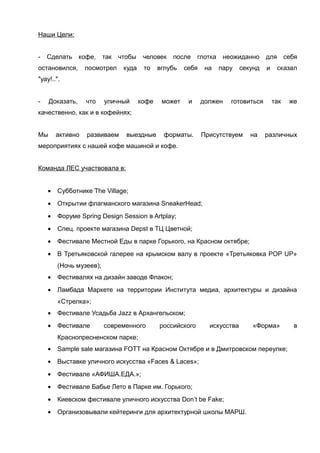 Наши Цели:
-

Сделать

кофе,

остановился,

так

чтобы

посмотрел

человек

куда

то

после

вглубь

глотка

себя

на

неожиданно
пару

секунд

для себя
и

сказал

"уау!..".
-

Доказать,

что

уличный

кофе

может

и

должен

готовиться

так

же

качественно, как и в кофейнях;
Мы

активно

развиваем

выездные

форматы.

Присутствуем

на

различных

мероприятиях с нашей кофе машиной и кофе.
Команда ЛЕС участвовала в:
•

Субботнике The Village;

•

Открытии флагманского магазина SneakerHead;

•

Форуме Spring Design Session в Artplay;

•

Спец. проекте магазина Depst в ТЦ Цветной;

•

Фестивале Местной Еды в парке Горького, на Красном октябре;

•

В Третьяковской галерее на крымском валу в проекте «Третьяковка POP UP»
(Ночь музеев);

•

Фестивалях на дизайн заводе Флакон;

•

Ламбада Маркете на территории Института медиа, архитектуры и дизайна
«Стрелка»;

•

Фестивале Усадьба Jazz в Архангельском;

•

Фестивале

современного

российского

искусства

«Форма»

Краснопресненском парке;
•

Sample sale магазина FOTT на Красном Октябре и в Дмитровском переулке;

•

Выставке уличного искусства «Faces & Laces»;

•

Фестивале «АФИША.ЕДА.»;

•

Фестивале Бабье Лето в Парке им. Горького;

•

Киевском фестивале уличного искусства Don’t be Fake;

•

Организовывали кейтеринги для архитектурной школы МАРШ.

в

 