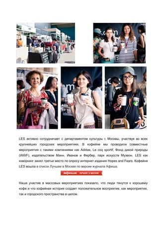 LES активно сотрудничает с департаментом культуры г. Москвы, участвуя во всех
крупнейших городских мероприятиях. В кофейне мы проводили совместные
мероприятия с такими компаниями как Adidas, Le coq sportif, Фонд дикой природы
(WWF), издательством Манн, Иванов и Фербер, парк искусств Музеон. LES как
коворкинг занял третье место по опросу интернет издания Hopes and Fears. Кофейня
LES вошла в список Лучшее в Москве по версии журнала Афиша.

Наше участие в массовых мероприятиях показало, что люди тянутся к хорошему
кофе и что кофейная история создает положительное восприятие, как мероприятия,
так и городского пространства в целом.

 