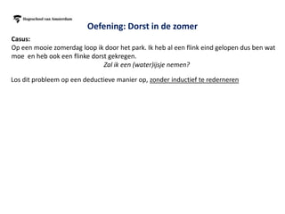 Oefening: Dorst in de zomer
Casus:
Op een mooie zomerdag loop ik door het park. Ik heb al een flink eind gelopen dus ben wat
moe en heb ook een flinke dorst gekregen.
                              Zal ik een (water)ijsje nemen?

Los dit probleem op een deductieve manier op, zonder inductief te rederneren


                                               Ik neem een ijsje
                                               om mijn dorst te
                                                    lessen




 Ik heb dorst en zin in         Mensen eten in de
  een ijsje en nieuwe           zomer vaak ijsjes                  ??          Ik neem een waterijsje
        energie                  tegen de dorst




                          Merk op dat je dus extern kijkt naar best practices en dan beslist
 