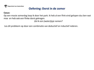 Oefening: Dorst in de zomer
Casus:
Op een mooie zomerdag loop ik door het park. Ik heb al een flink eind gelopen dus ben wat
moe en heb ook een flinke dorst gekregen.
                              Zal ik een (water)ijsje nemen?

Los dit probleem op door een combinatie van deductief en inductief rederen.
                                               Ik neem een ijsje
                                               om mijn dorst te
                                                    lessen


 Ik heb dorst en zin in       Mensen eten in de
                              Ik neem een ijsje                                        Ik neem
                                                            Hey ik mag geen
  een ijsje en nieuwe         zomer vaak ijsjes
                               om mijn dorst te                                  etc   een glas
                                                          suiker van de dokter
        energie                 tegen de dorst
                                    lessen                                              water

                             Waterijsjes zijn koud        Waterijsjes bevatten
 Waterijsjes bevatten
                             wat de dorstprikkel           ook suiker wat mij
water wat de dorst lest
                                vermindert                nieuwe energie geeft


  Deze mensen hebben geen suikerziekte -> mensen -> mensen zonder suiker
 