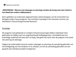 AMSTERDAM - Mensen met tatoeages en piercings verlaten de kroeg met meer drank in
hun bloed dan andere cafébezoekers.

Dat is gebleken uit onderzoek uitgevoerd door wetenschappers van de Universiteit van
Bretagne onder Franse jongeren. Het verschijnt maandag in het nieuwste nummer van
Alcoholism: Clinical & Experimental Research.


Promilage

De jongeren met getekende en metalen lichaamsversieringen bleken inderdaad meer
gedronken te hebben dan hun ongeïllustreerde leeftijdsgenoten. Gemiddeld was hun
promillage anderhalf tot twee keer zo hoog. Dat gold met name voor de jongeren met zowel
een piercing als tatoeage.

Volgens de onderzoekers kunnen ouders tatoeages en piercings als aanwijzing gebruiken om
het drinkgedrag van hun kinderen in te schatten, en het als aanleiding gebruiken om een
gesprek over drankconsumptie te beginnen.
 